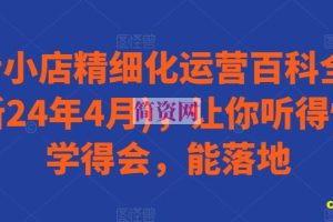 抖音小店精细化运营百科全书(更新24年4月)，让你听得懂，学得会，能落地